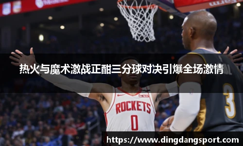 k1十年体育品牌热火与魔术激战正酣三分球对决引爆全场激情