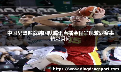 k1十年体育品牌中国男篮迎战韩国队腾讯直播全程呈现激烈赛事精彩瞬间